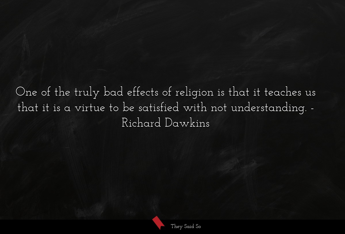 One of the truly bad effects of religion is that it teaches us that it is a virtue to be satisfied with not understanding.