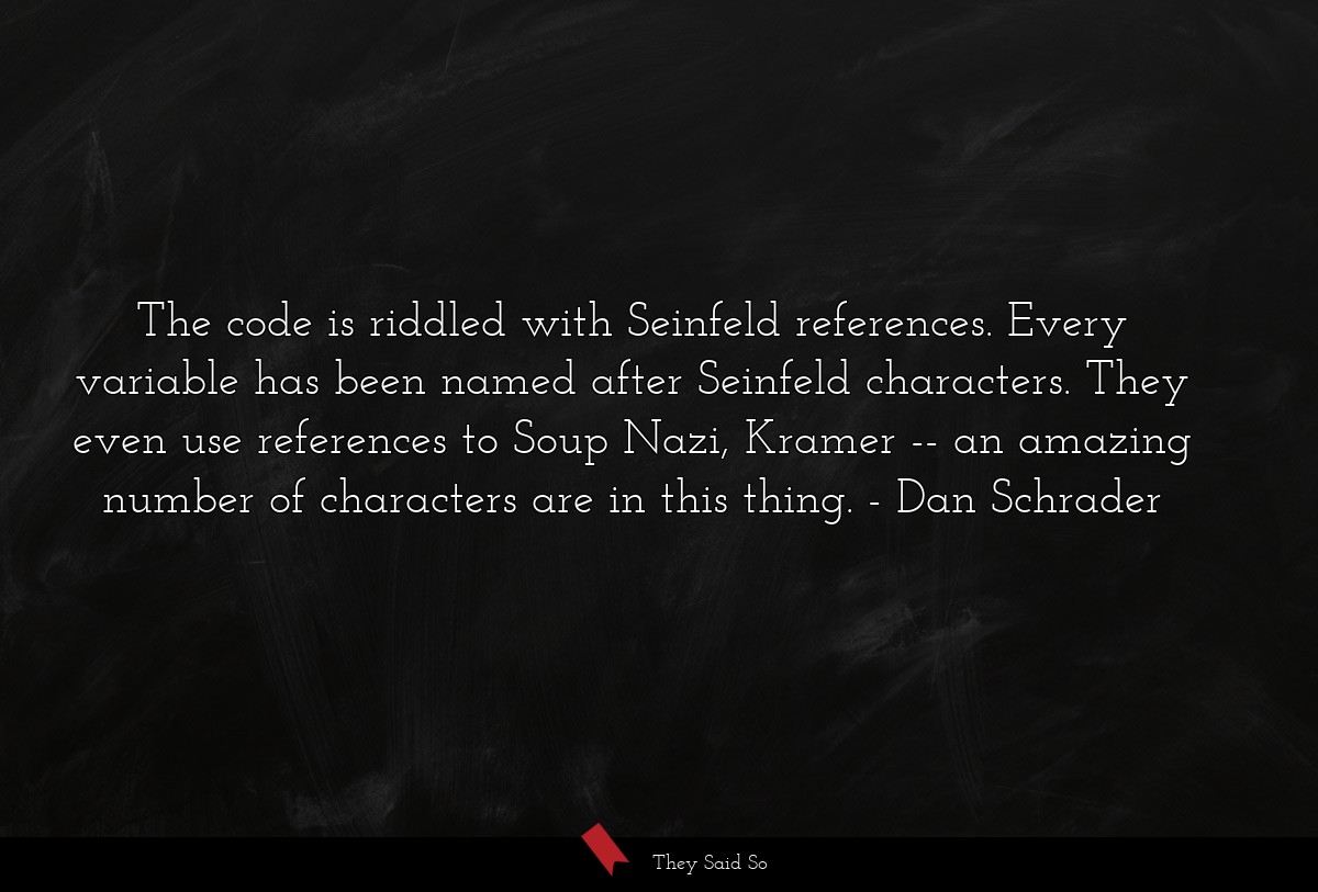 The code is riddled with Seinfeld references. Every variable has been named after Seinfeld characters. They even use references to Soup Nazi, Kramer -- an amazing number of characters are in this thing.