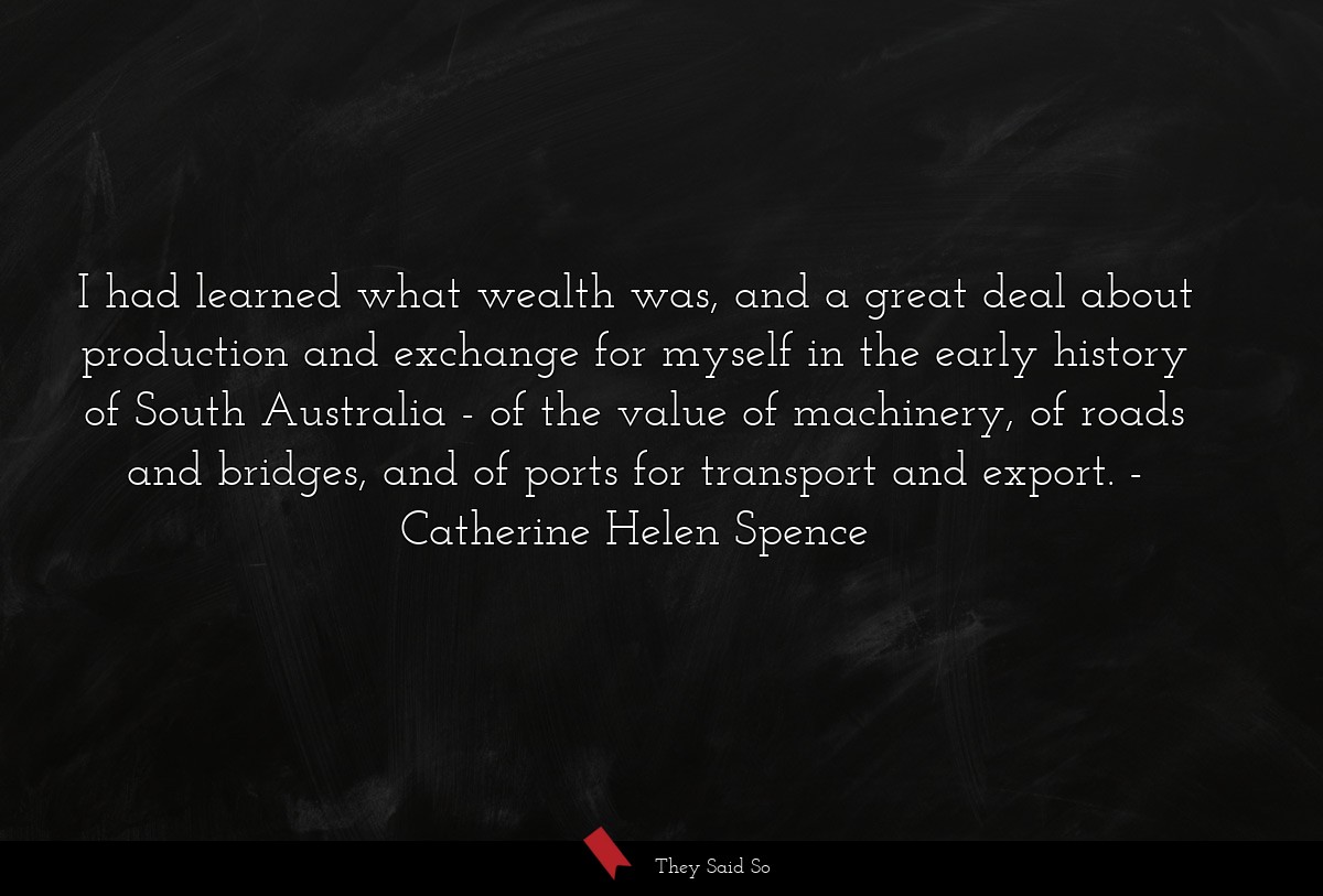I had learned what wealth was, and a great deal about production and exchange for myself in the early history of South Australia - of the value of machinery, of roads and bridges, and of ports for transport and export.