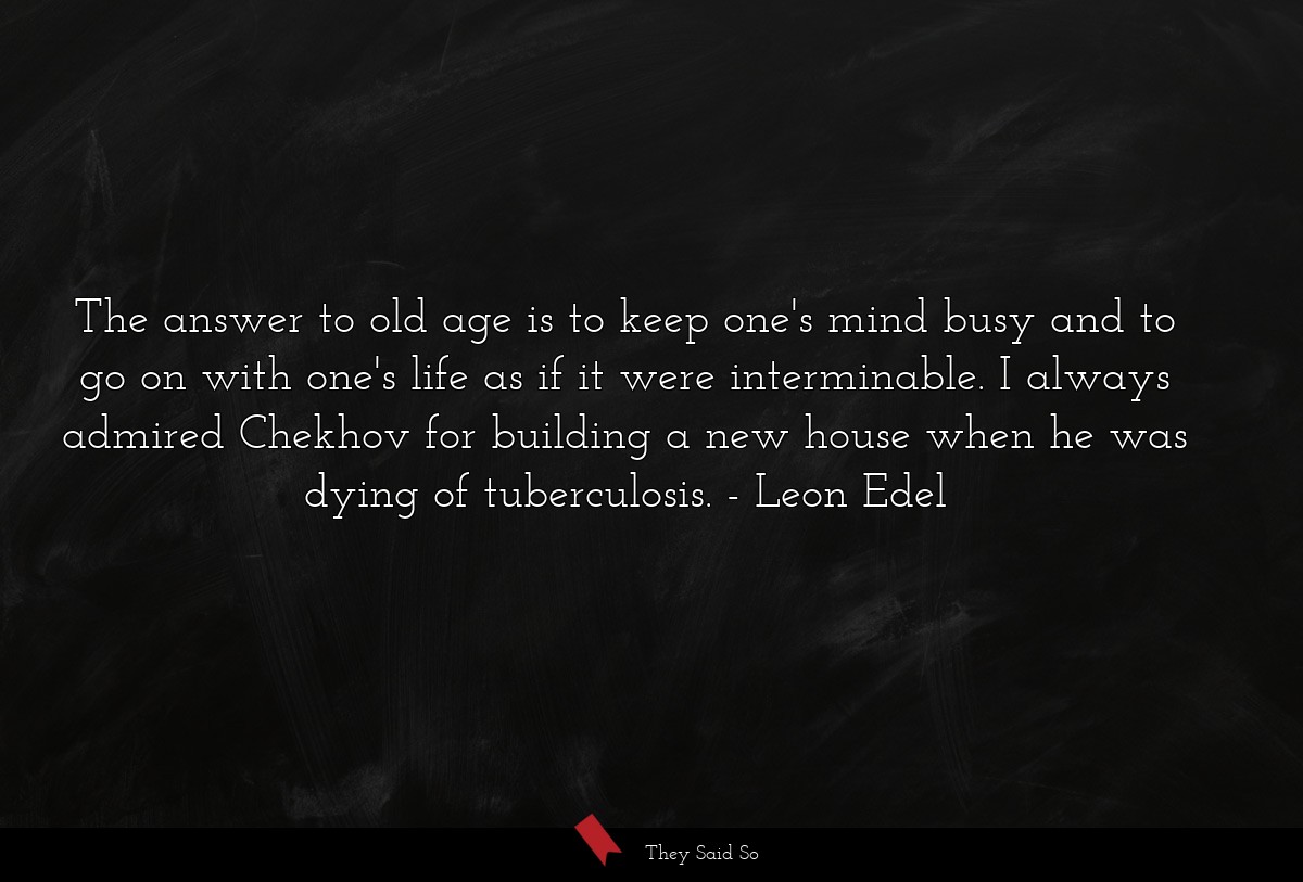 The answer to old age is to keep one's mind busy and to go on with one's life as if it were interminable. I always admired Chekhov for building a new house when he was dying of tuberculosis.