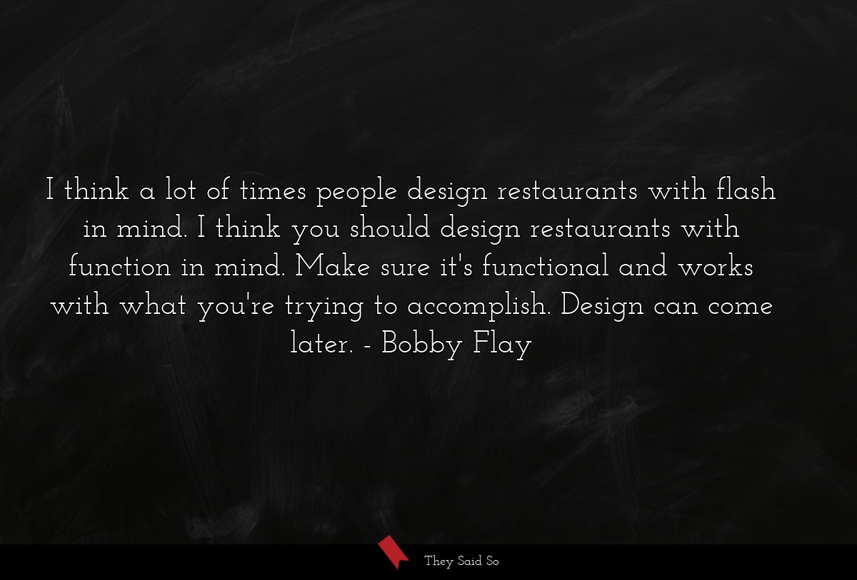 I think a lot of times people design restaurants with flash in mind. I think you should design restaurants with function in mind. Make sure it's functional and works with what you're trying to accomplish. Design can come later.