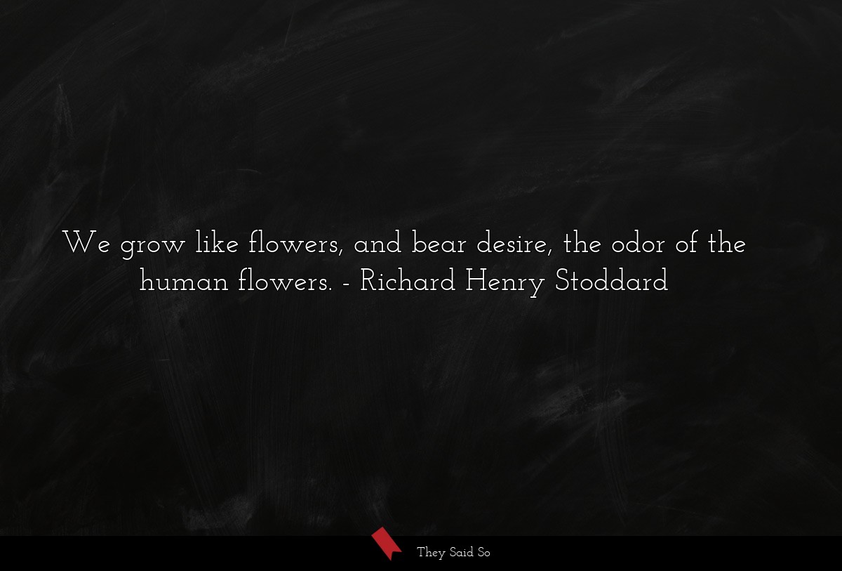 We grow like flowers, and bear desire, the odor of the human flowers.