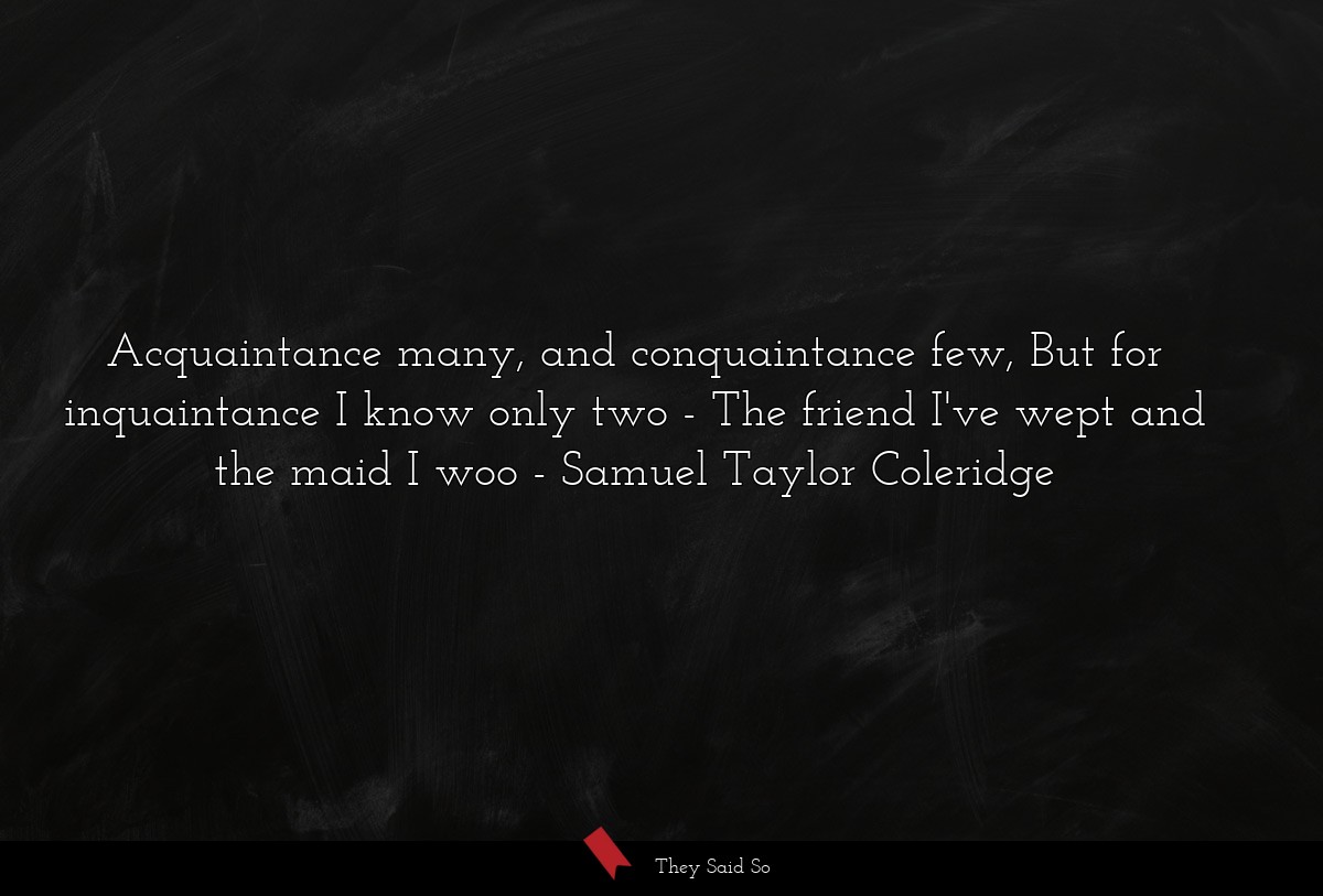 Acquaintance many, and conquaintance few, But for inquaintance I know only two - The friend I've wept and the maid I woo