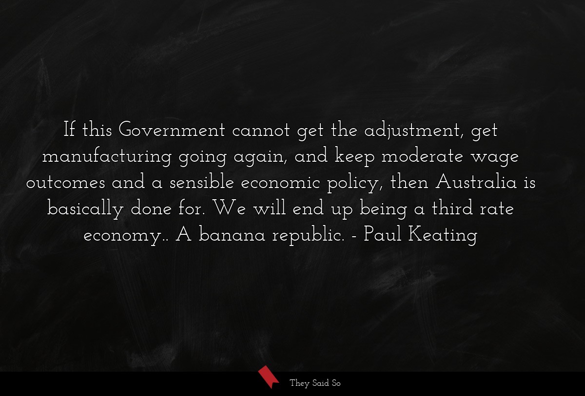 If this Government cannot get the adjustment, get manufacturing going again, and keep moderate wage outcomes and a sensible economic policy, then Australia is basically done for. We will end up being a third rate economy.. A banana republic.