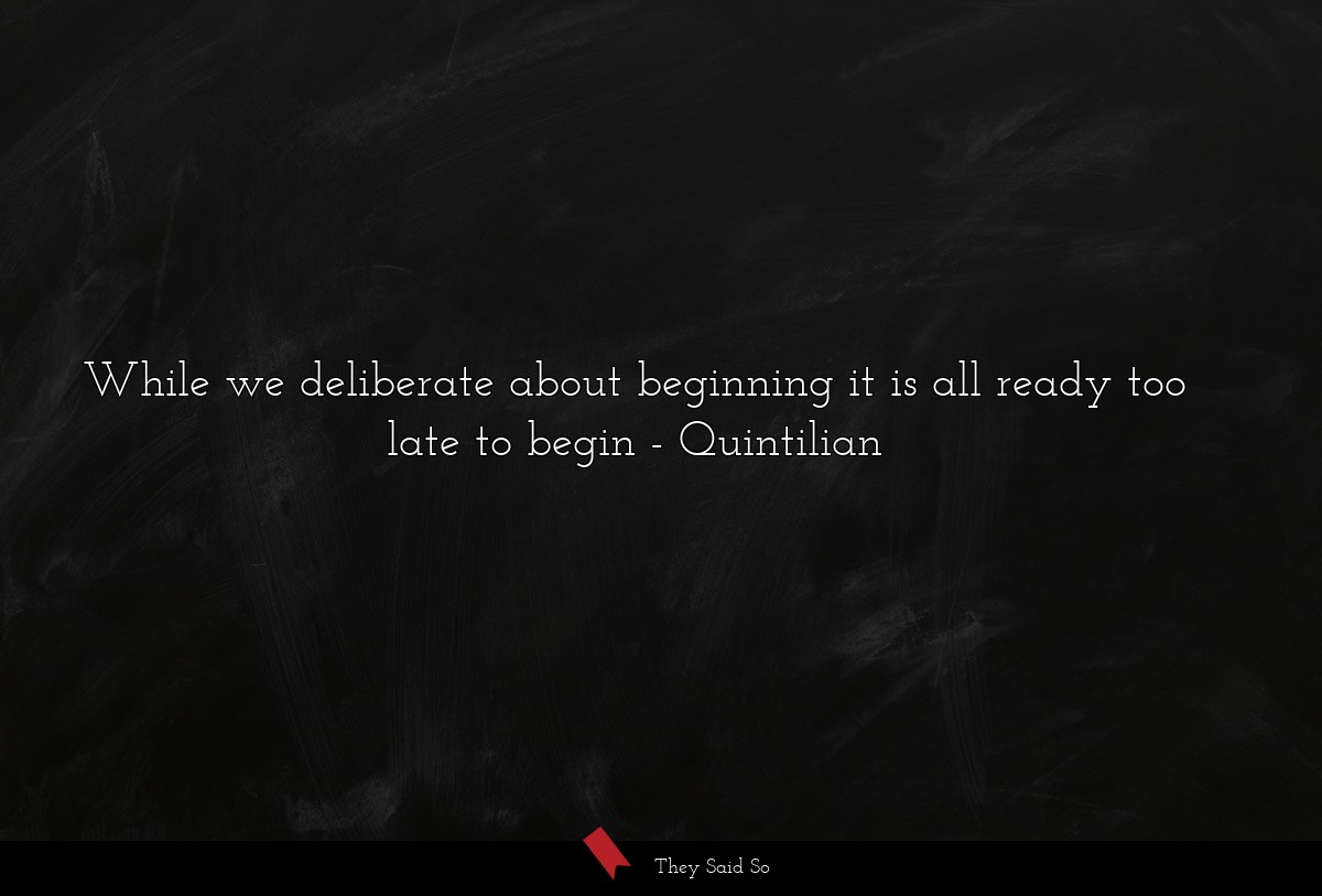 While we deliberate about beginning it is all ready too late to begin