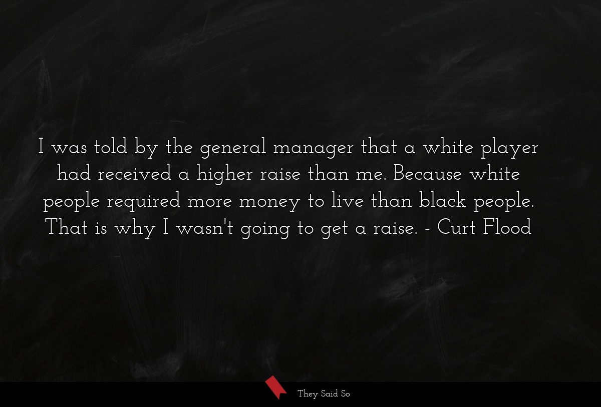 I was told by the general manager that a white player had received a higher raise than me. Because white people required more money to live than black people. That is why I wasn't going to get a raise.