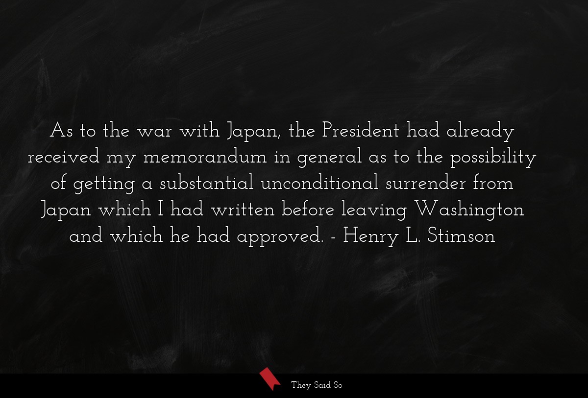 As to the war with Japan, the President had already received my memorandum in general as to the possibility of getting a substantial unconditional surrender from Japan which I had written before leaving Washington and which he had approved.