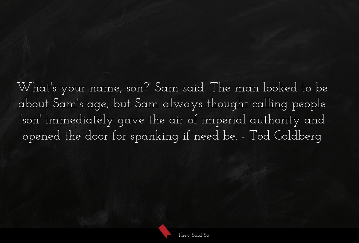 What's your name, son?' Sam said. The man looked to be about Sam's age, but Sam always thought calling people 'son' immediately gave the air of imperial authority and opened the door for spanking if need be.