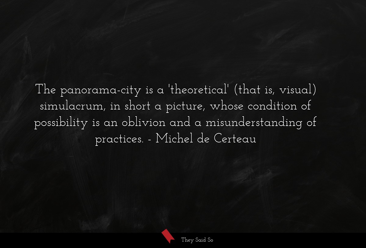 The panorama-city is a 'theoretical' (that is, visual) simulacrum, in short a picture, whose condition of possibility is an oblivion and a misunderstanding of practices.