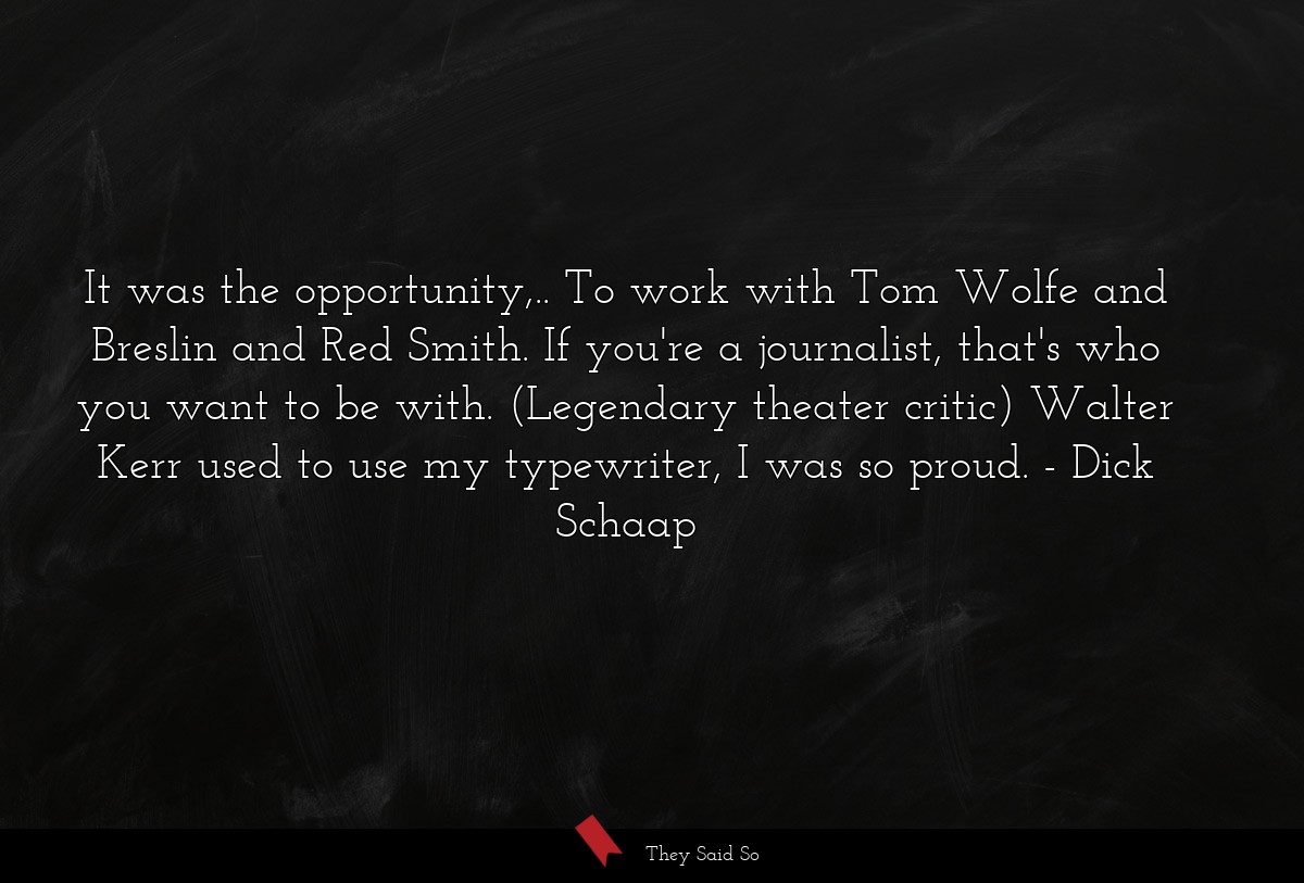 It was the opportunity,.. To work with Tom Wolfe and Breslin and Red Smith. If you're a journalist, that's who you want to be with. (Legendary theater critic) Walter Kerr used to use my typewriter, I was so proud.