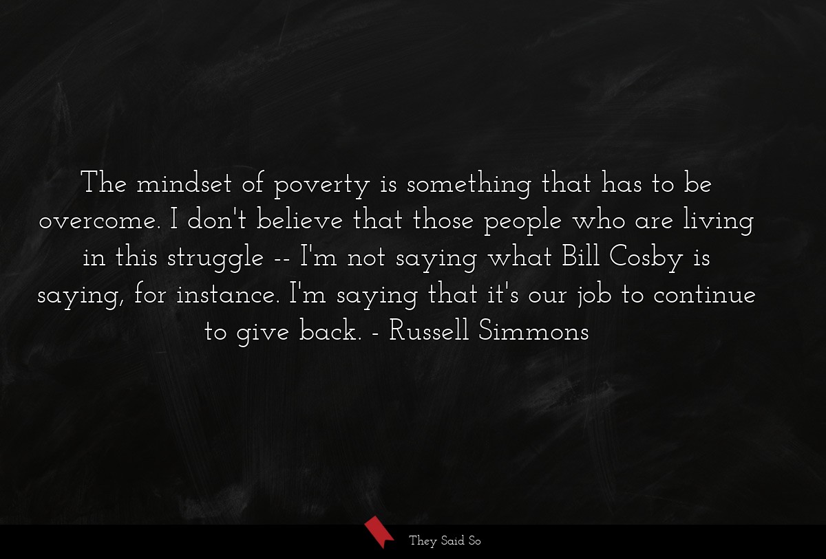 The mindset of poverty is something that has to be overcome. I don't believe that those people who are living in this struggle -- I'm not saying what Bill Cosby is saying, for instance. I'm saying that it's our job to continue to give back.