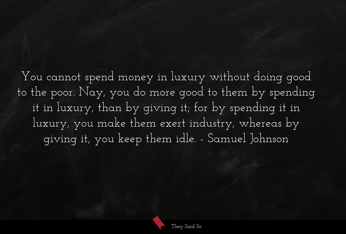 You cannot spend money in luxury without doing good to the poor. Nay, you do more good to them by spending it in luxury, than by giving it; for by spending it in luxury, you make them exert industry, whereas by giving it, you keep them idle.